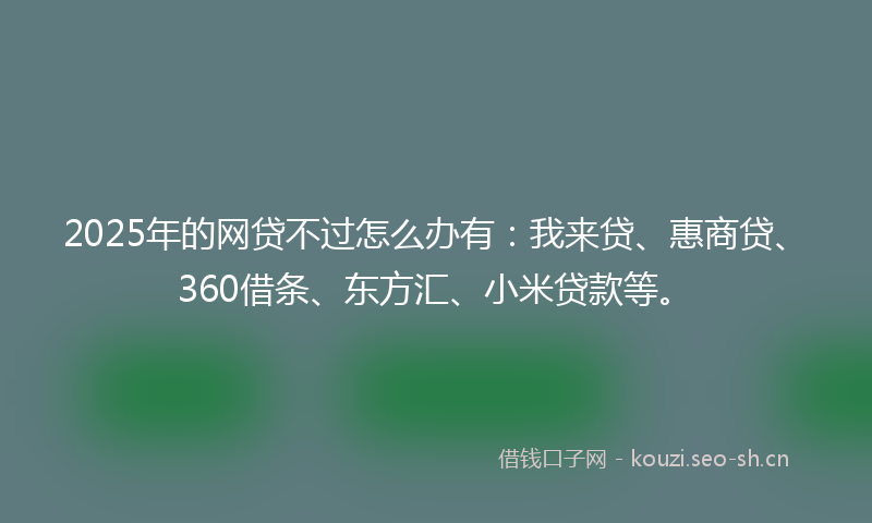 2025年的网贷不过怎么办有：我来贷、惠商贷、360借条、东方汇、小米贷款等。