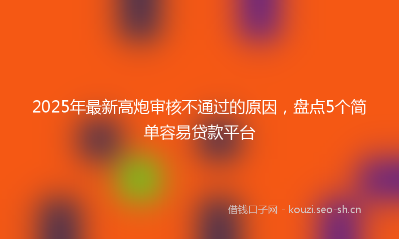 2025年最新高炮审核不通过的原因，盘点5个简单容易贷款平台