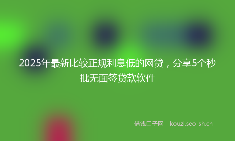 2025年最新比较正规利息低的网贷，分享5个秒批无面签贷款软件