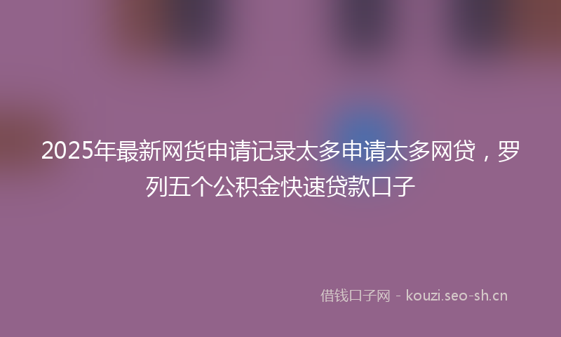 2025年最新网货申请记录太多申请太多网贷，罗列五个公积金快速贷款口子