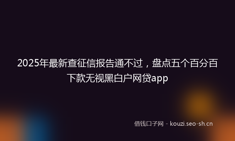 2025年最新查征信报告通不过，盘点五个百分百下款无视黑白户网贷app