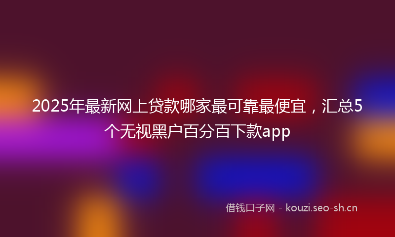 2025年最新网上贷款哪家最可靠最便宜，汇总5个无视黑户百分百下款app