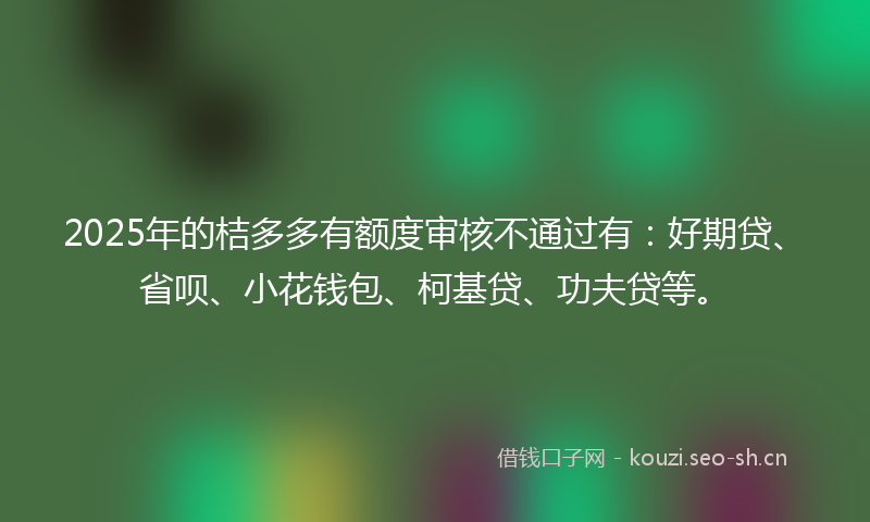 2025年的桔多多有额度审核不通过有：好期贷、省呗、小花钱包、柯基贷、功夫贷等。