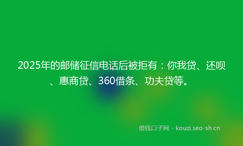 2025年的邮储征信电话后被拒有：你我贷、还呗、惠商贷、360借条、功夫贷等。