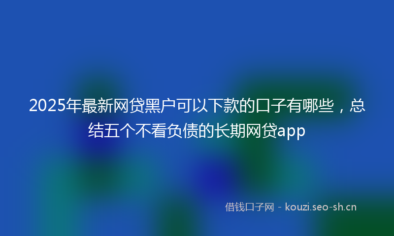 2025年最新网贷黑户可以下款的口子有哪些，总结五个不看负债的长期网贷app