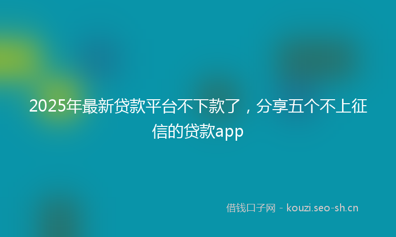 2025年最新贷款平台不下款了，分享五个不上征信的贷款app