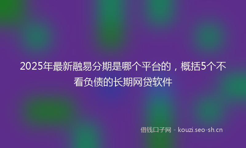 2025年最新融易分期是哪个平台的，概括5个不看负债的长期网贷软件
