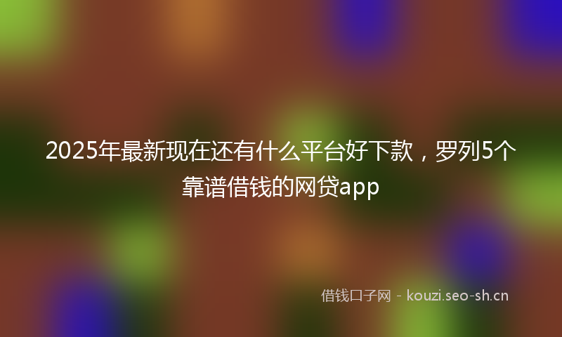 2025年最新现在还有什么平台好下款，罗列5个靠谱借钱的网贷app