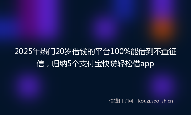 2025年热门20岁借钱的平台100%能借到不查征信，归纳5个支付宝快贷轻松借app