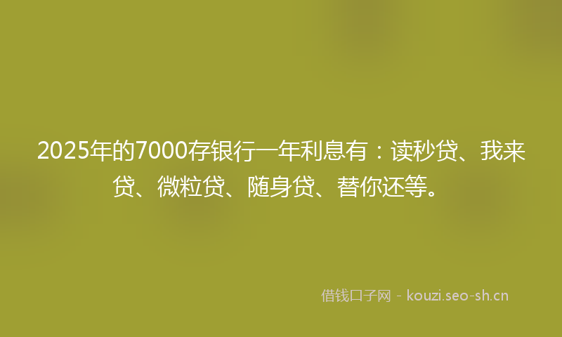 2025年的7000存银行一年利息有：读秒贷、我来贷、微粒贷、随身贷、替你还等。