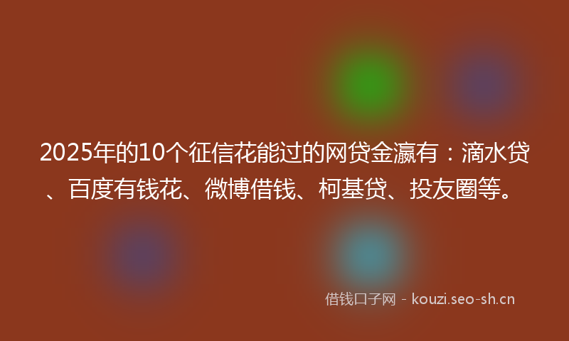 2025年的10个征信花能过的网贷金瀛有：滴水贷、百度有钱花、微博借钱、柯基贷、投友圈等。
