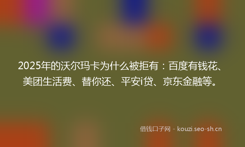 2025年的沃尔玛卡为什么被拒有：百度有钱花、美团生活费、替你还、平安i贷、京东金融等。