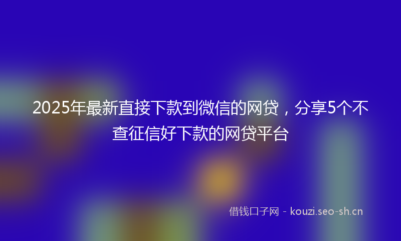 2025年最新直接下款到微信的网贷，分享5个不查征信好下款的网贷平台