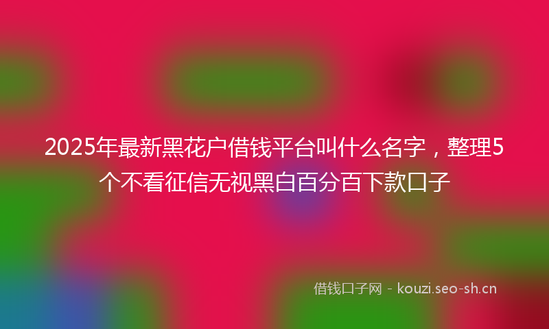 2025年最新黑花户借钱平台叫什么名字，整理5个不看征信无视黑白百分百下款口子