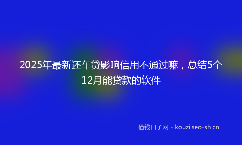 2025年最新还车贷影响信用不通过嘛，总结5个12月能贷款的软件