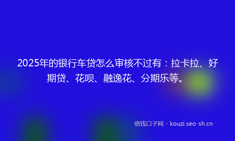 2025年的银行车贷怎么审核不过有：拉卡拉、好期贷、花呗、融逸花、分期乐等。