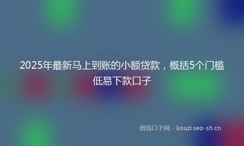 2025年最新马上到账的小额贷款，概括5个门槛低易下款口子