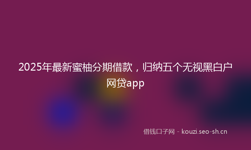 2025年最新蜜柚分期借款，归纳五个无视黑白户网贷app