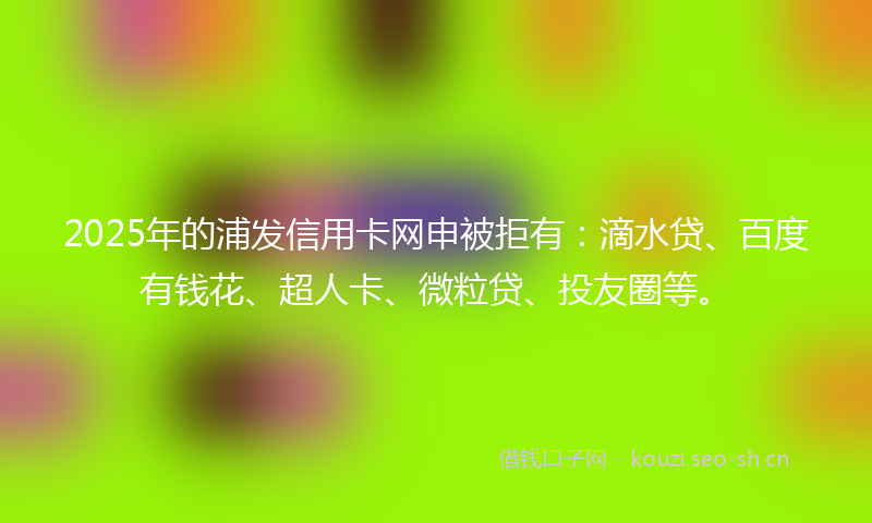 2025年的浦发信用卡网申被拒有：滴水贷、百度有钱花、超人卡、微粒贷、投友圈等。