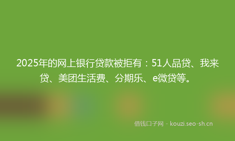 2025年的网上银行贷款被拒有：51人品贷、我来贷、美团生活费、分期乐、e微贷等。