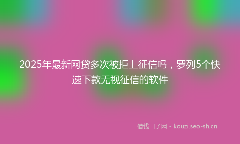 2025年最新网贷多次被拒上征信吗，罗列5个快速下款无视征信的软件