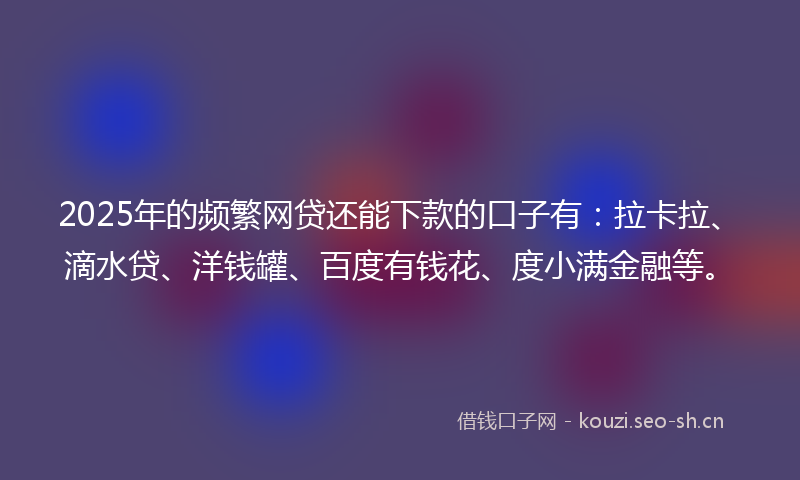 2025年的频繁网贷还能下款的口子有：拉卡拉、滴水贷、洋钱罐、百度有钱花、度小满金融等。