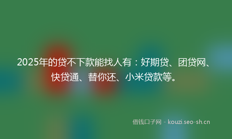 2025年的贷不下款能找人有：好期贷、团贷网、快贷通、替你还、小米贷款等。