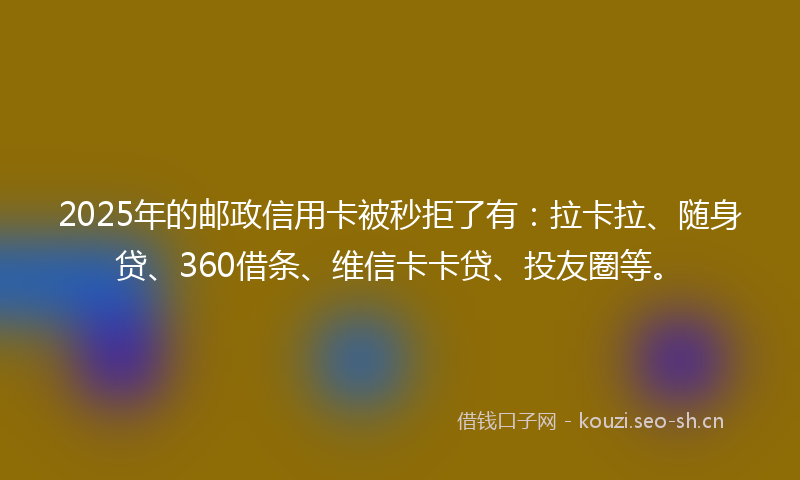 2025年的邮政信用卡被秒拒了有：拉卡拉、随身贷、360借条、维信卡卡贷、投友圈等。