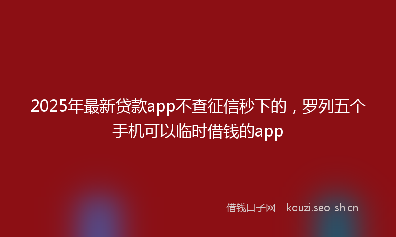 2025年最新贷款app不查征信秒下的，罗列五个手机可以临时借钱的app