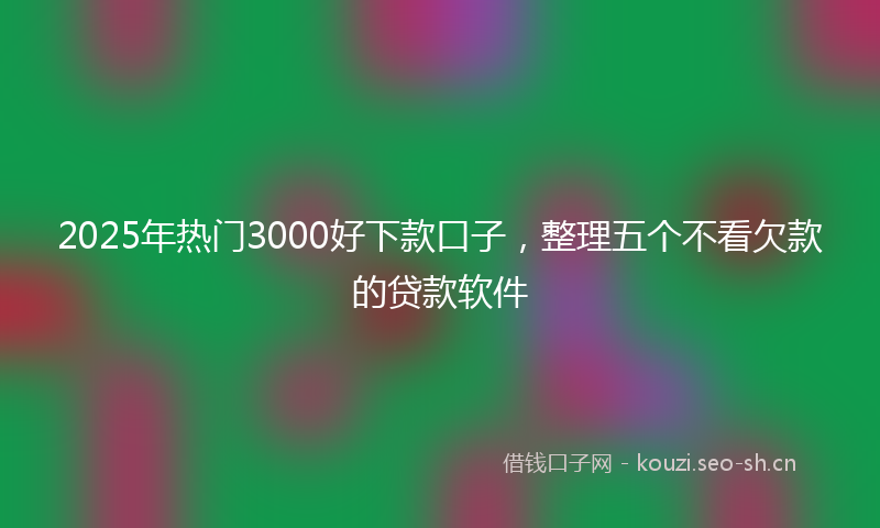 2025年热门3000好下款口子，整理五个不看欠款的贷款软件