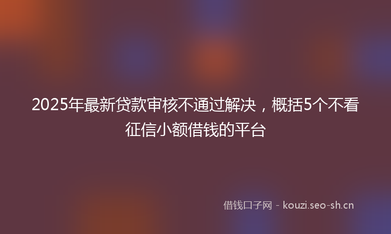 2025年最新贷款审核不通过解决，概括5个不看征信小额借钱的平台