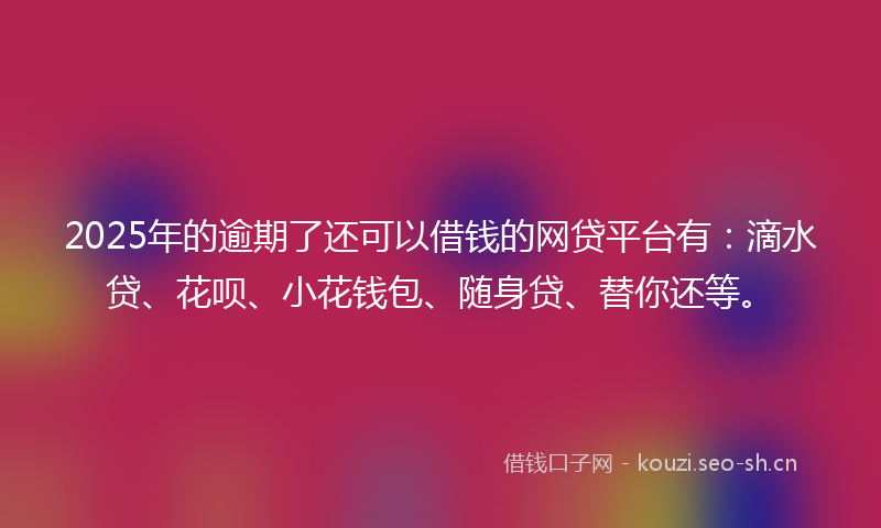2025年的逾期了还可以借钱的网贷平台有：滴水贷、花呗、小花钱包、随身贷、替你还等。