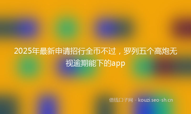 2025年最新申请招行全币不过，罗列五个高炮无视逾期能下的app