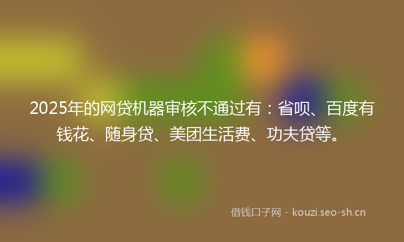 2025年的网贷机器审核不通过有：省呗、百度有钱花、随身贷、美团生活费、功夫贷等。