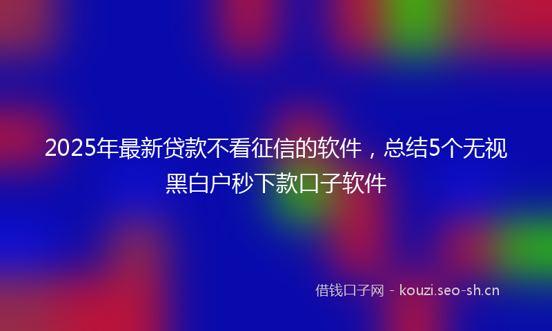 2025年最新贷款不看征信的软件，总结5个无视黑白户秒下款口子软件