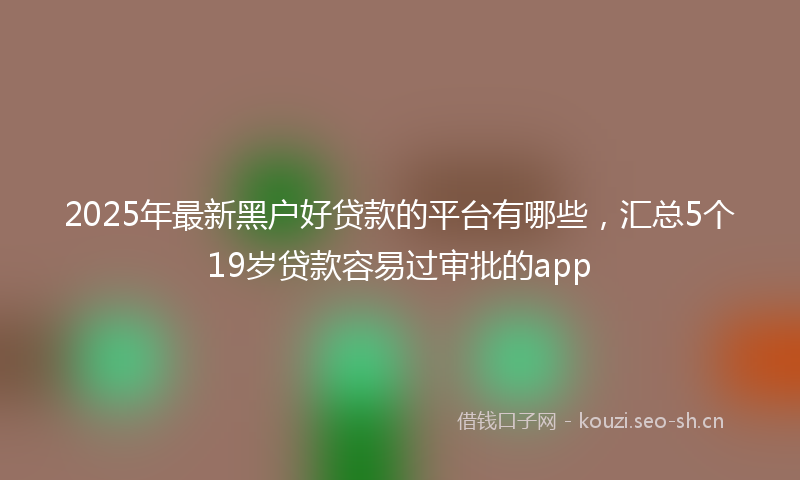 2025年最新黑户好贷款的平台有哪些，汇总5个19岁贷款容易过审批的app
