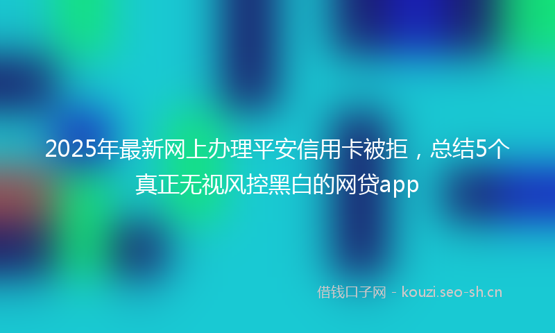 2025年最新网上办理平安信用卡被拒，总结5个真正无视风控黑白的网贷app