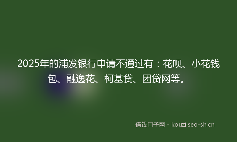 2025年的浦发银行申请不通过有：花呗、小花钱包、融逸花、柯基贷、团贷网等。