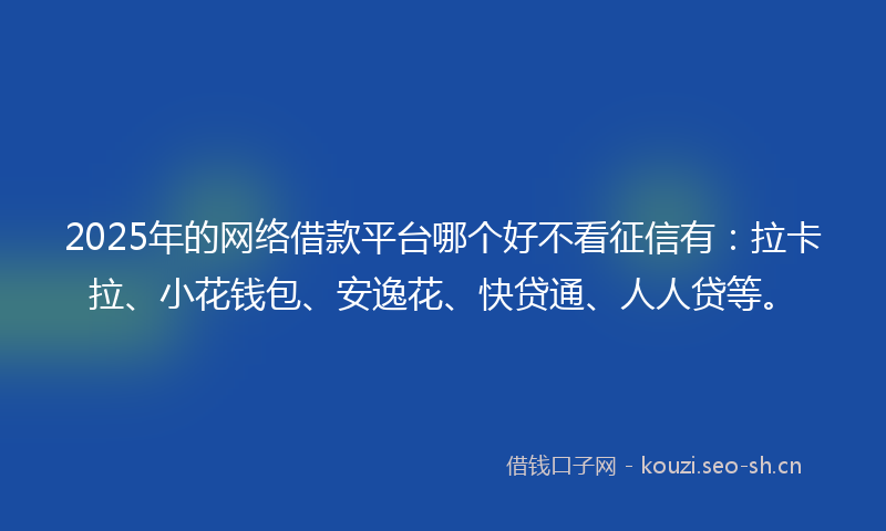 2025年的网络借款平台哪个好不看征信有：拉卡拉、小花钱包、安逸花、快贷通、人人贷等。