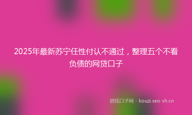 2025年最新苏宁任性付认不通过，整理五个不看负债的网贷口子