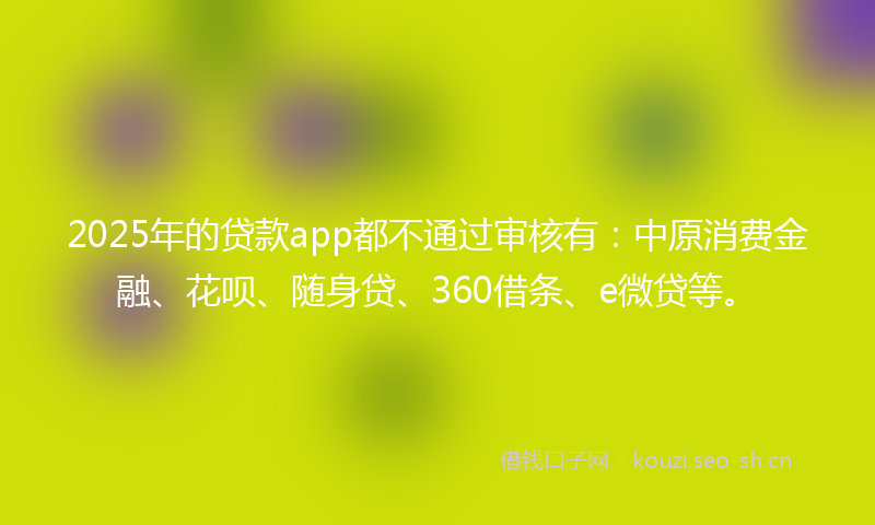 2025年的贷款app都不通过审核有：中原消费金融、花呗、随身贷、360借条、e微贷等。