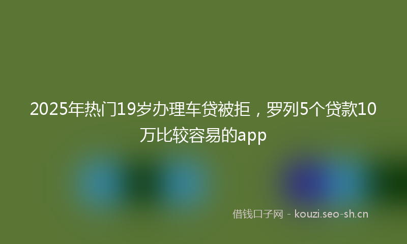 2025年热门19岁办理车贷被拒，罗列5个贷款10万比较容易的app