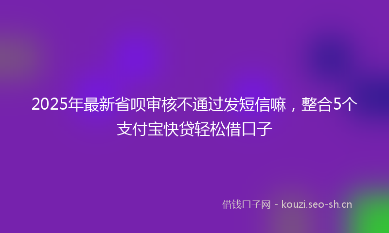 2025年最新省呗审核不通过发短信嘛，整合5个支付宝快贷轻松借口子