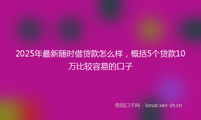 2025年最新随时借贷款怎么样，概括5个贷款10万比较容易的口子