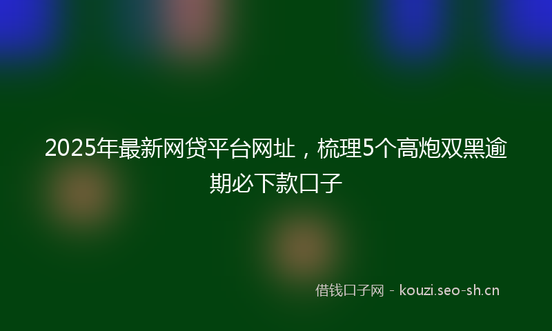 2025年最新网贷平台网址，梳理5个高炮双黑逾期必下款口子