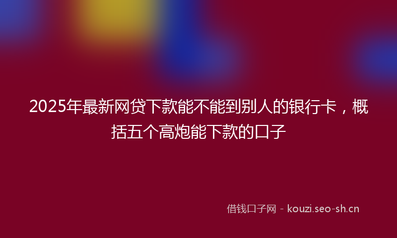 2025年最新网贷下款能不能到别人的银行卡，概括五个高炮能下款的口子