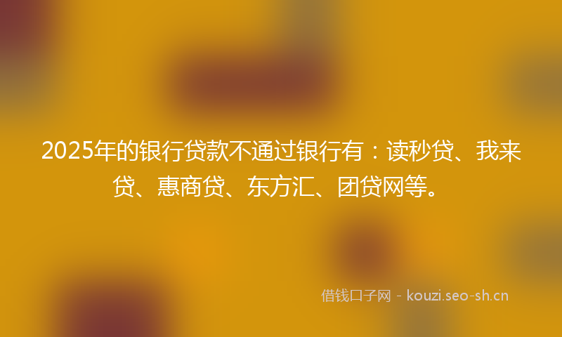 2025年的银行贷款不通过银行有：读秒贷、我来贷、惠商贷、东方汇、团贷网等。