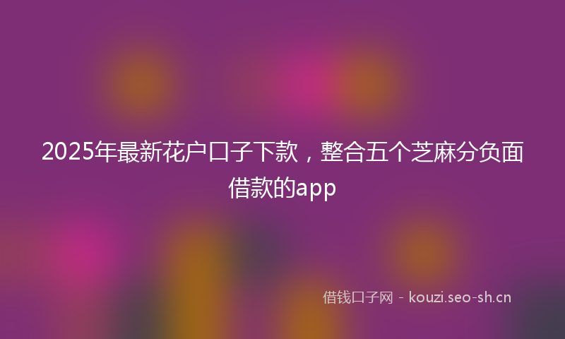 2025年最新花户口子下款，整合五个芝麻分负面借款的app