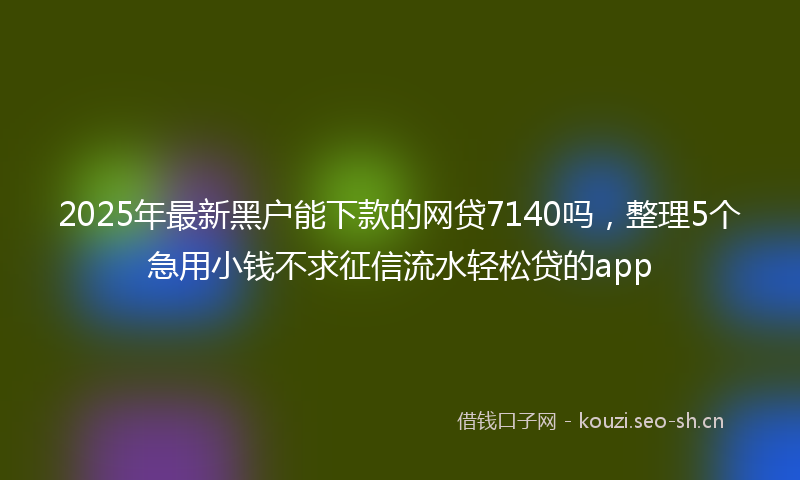 2025年最新黑户能下款的网贷7140吗，整理5个急用小钱不求征信流水轻松贷的app