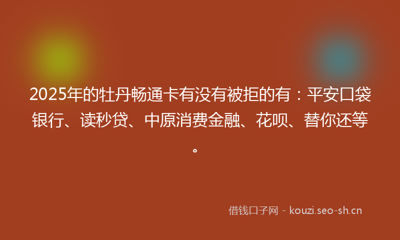 2025年的牡丹畅通卡有没有被拒的有：平安口袋银行、读秒贷、中原消费金融、花呗、替你还等。